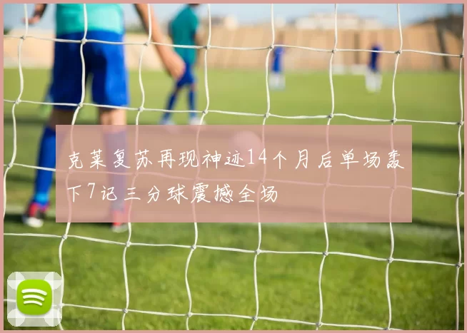 克莱复苏再现神迹14个月后单场轰下7记三分球震撼全场