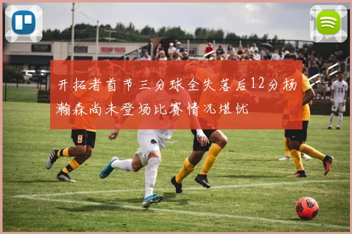 开拓者首节三分球全失落后12分杨瀚森尚未登场比赛情况堪忧