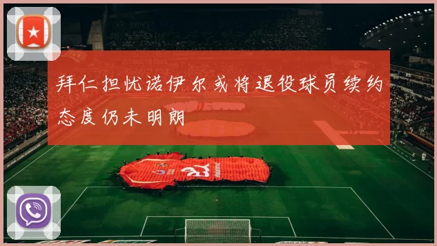 拜仁担忧诺伊尔或将退役球员续约态度仍未明朗
