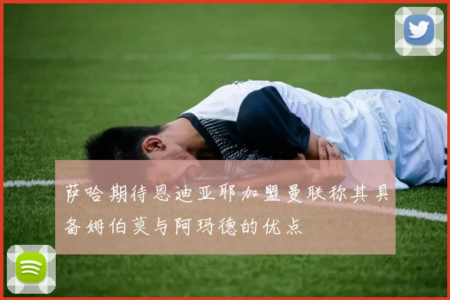 萨哈期待恩迪亚耶加盟曼联称其具备姆伯莫与阿玛德的优点