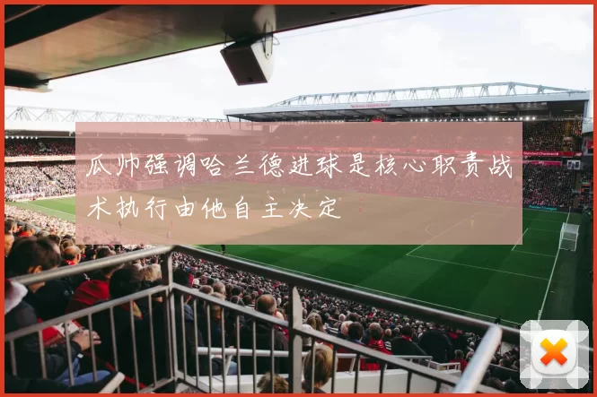 瓜帅强调哈兰德进球是核心职责战术执行由他自主决定