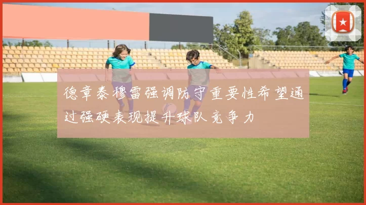 德章泰穆雷强调防守重要性希望通过强硬表现提升球队竞争力