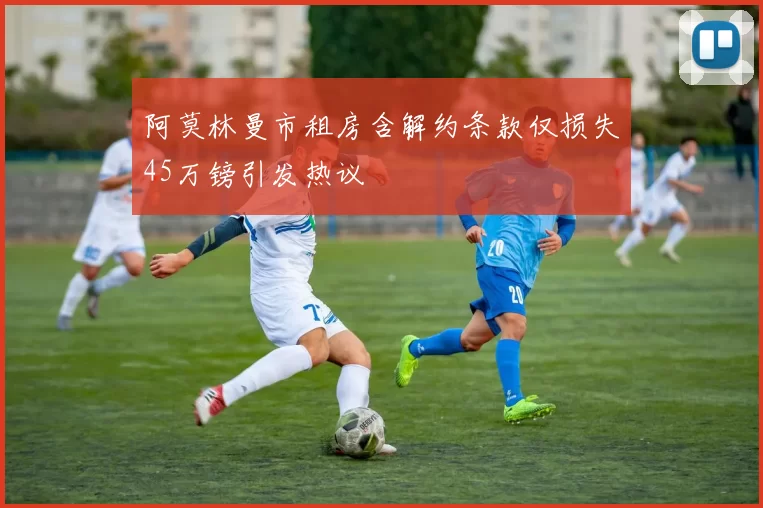 阿莫林曼市租房含解约条款仅损失45万镑引发热议