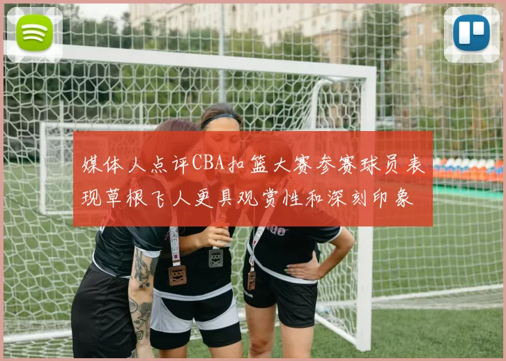 媒体人点评CBA扣篮大赛参赛球员表现草根飞人更具观赏性和深刻印象