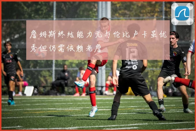 詹姆斯终结能力无与伦比卢卡虽优秀但仍需依赖老詹