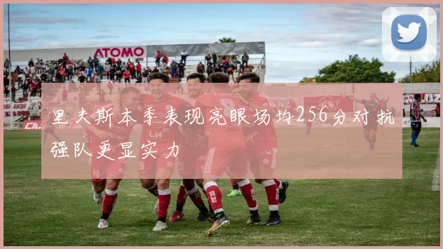里夫斯本季表现亮眼场均256分对抗强队更显实力