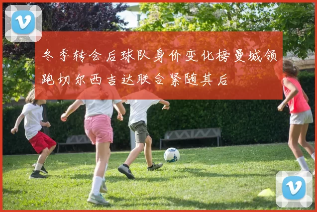 冬季转会后球队身价变化榜曼城领跑切尔西吉达联合紧随其后