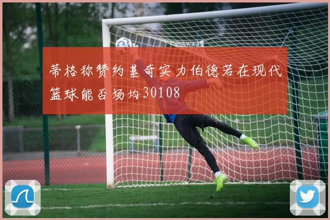 蒂格称赞约基奇实力伯德若在现代篮球能否场均30108