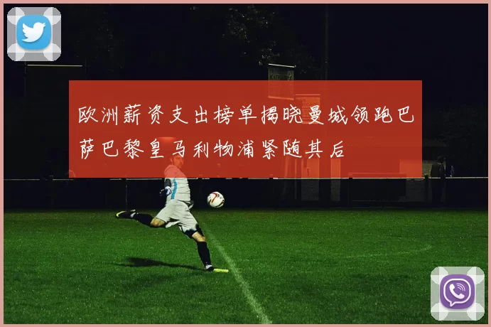 欧洲薪资支出榜单揭晓曼城领跑巴萨巴黎皇马利物浦紧随其后