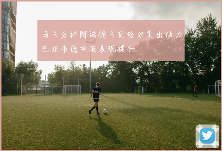 马卡分析阿诺德卡瓦哈尔复出助力巴尔韦德中场表现提升