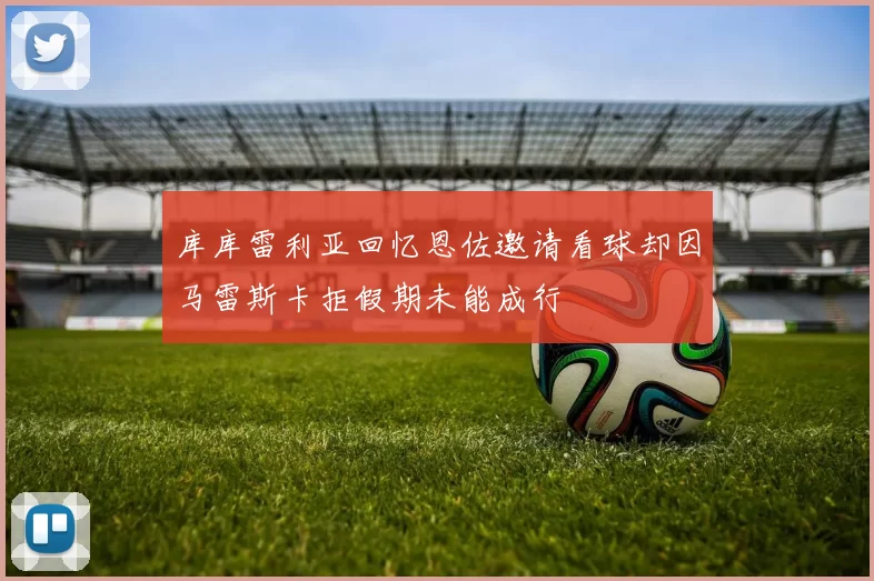 库库雷利亚回忆恩佐邀请看球却因马雷斯卡拒假期未能成行
