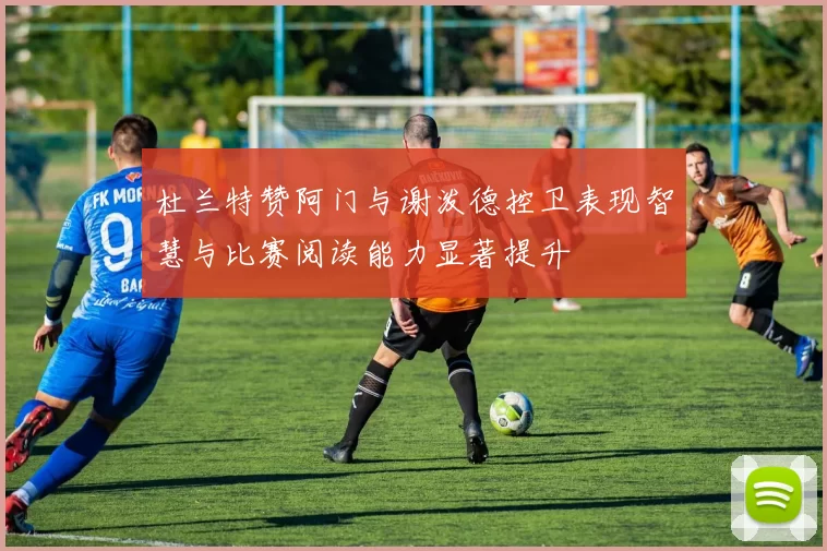 杜兰特赞阿门与谢泼德控卫表现智慧与比赛阅读能力显著提升