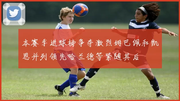 本赛季进球榜争夺激烈姆巴佩和凯恩并列领先哈兰德等紧随其后