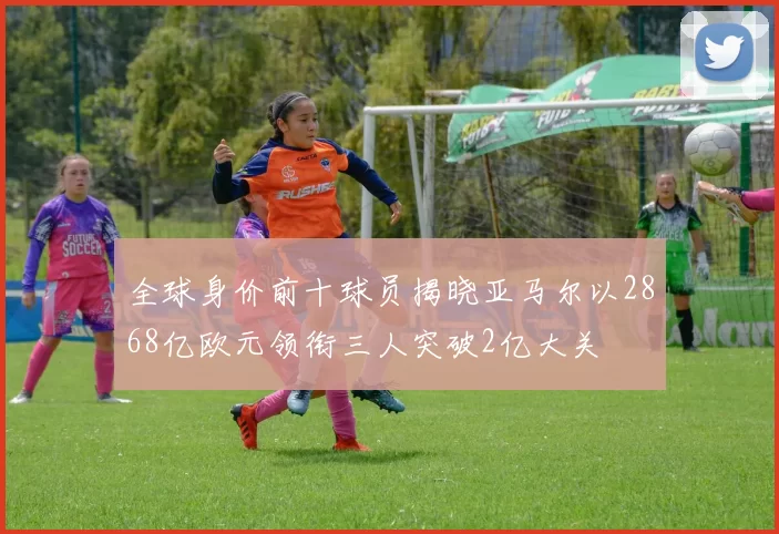 全球身价前十球员揭晓亚马尔以2868亿欧元领衔三人突破2亿大关