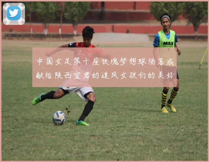 中国女足第十座玫瑰梦想球场落成献给陕西宜君的追风女孩们的美好祝福